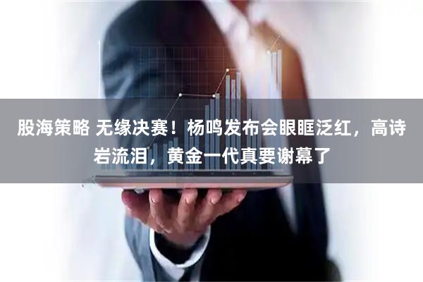 股海策略 无缘决赛！杨鸣发布会眼眶泛红，高诗岩流泪，黄金一代真要谢幕了