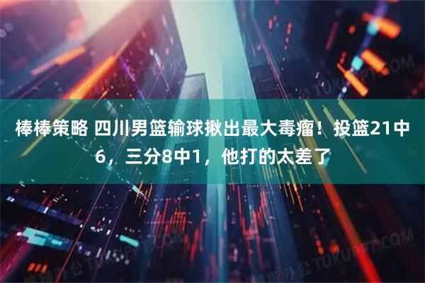棒棒策略 四川男篮输球揪出最大毒瘤！投篮21中6，三分8中1，他打的太差了