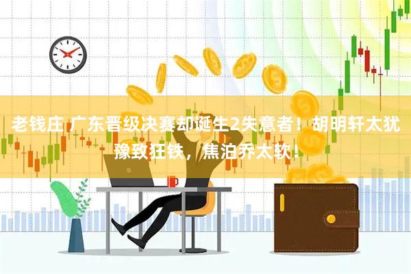老钱庄 广东晋级决赛却诞生2失意者！胡明轩太犹豫致狂铁，焦泊乔太软！