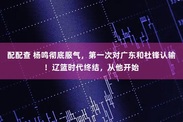 配配查 杨鸣彻底服气，第一次对广东和杜锋认输！辽篮时代终结，从他开始