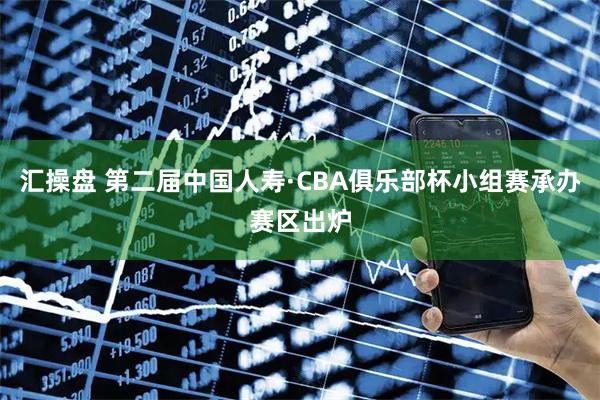 汇操盘 第二届中国人寿·CBA俱乐部杯小组赛承办赛区出炉