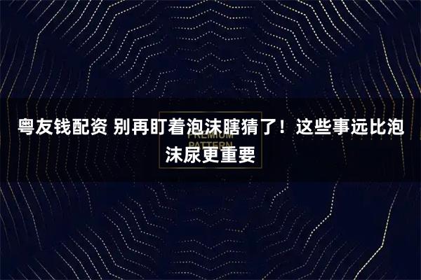 粤友钱配资 别再盯着泡沫瞎猜了！这些事远比泡沫尿更重要