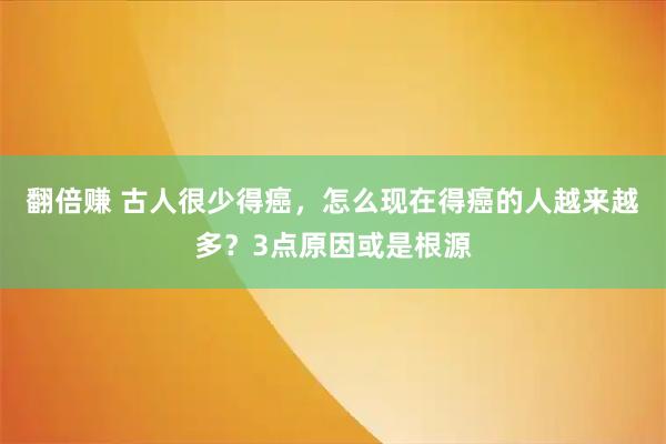 翻倍赚 古人很少得癌，怎么现在得癌的人越来越多？3点原因或是根源