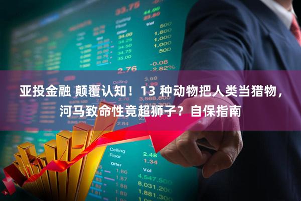 亚投金融 颠覆认知！13 种动物把人类当猎物，河马致命性竟超狮子？自保指南