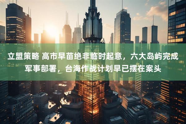 立盟策略 高市早苗绝非临时起意，六大岛屿完成军事部署，台海作战计划早已摆在案头