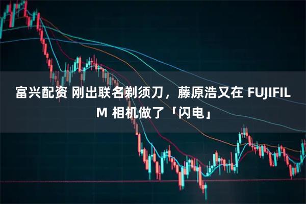富兴配资 刚出联名剃须刀，藤原浩又在 FUJIFILM 相机做了「闪电」