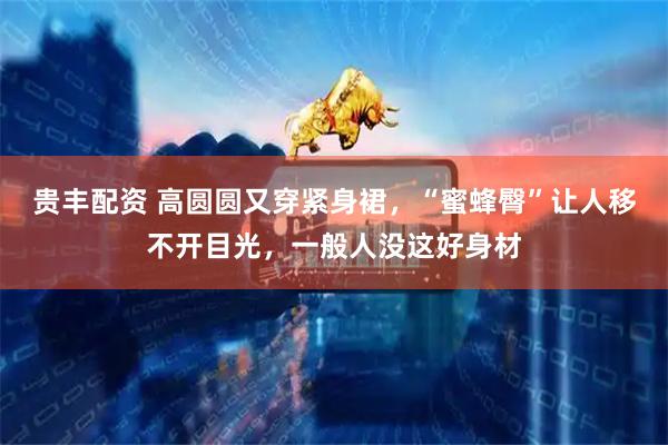 贵丰配资 高圆圆又穿紧身裙，“蜜蜂臀”让人移不开目光，一般人没这好身材