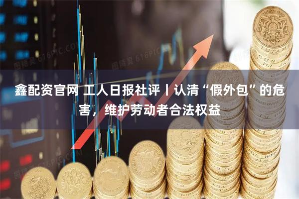 鑫配资官网 工人日报社评丨认清“假外包”的危害，维护劳动者合法权益