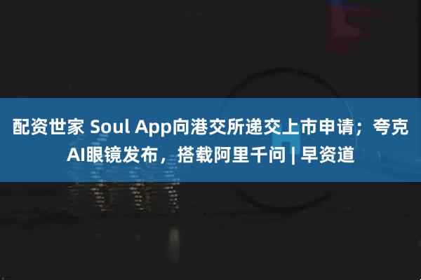 配资世家 Soul App向港交所递交上市申请；夸克AI眼镜发布，搭载阿里千问 | 早资道