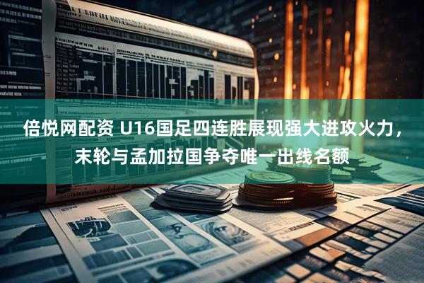 倍悦网配资 U16国足四连胜展现强大进攻火力，末轮与孟加拉国争夺唯一出线名额