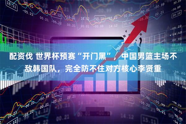 配资伐 世界杯预赛“开门黑”，中国男篮主场不敌韩国队，完全防不住对方核心李贤重