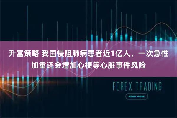 升富策略 我国慢阻肺病患者近1亿人，一次急性加重还会增加心梗等心脏事件风险