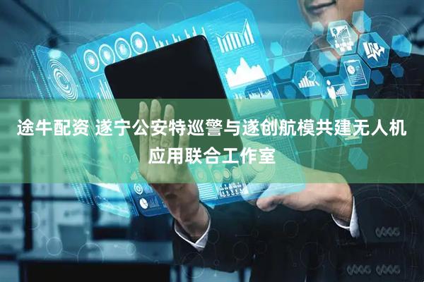 途牛配资 遂宁公安特巡警与遂创航模共建无人机应用联合工作室