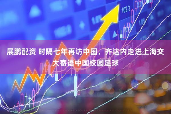 展鹏配资 时隔七年再访中国，齐达内走进上海交大寄语中国校园足球