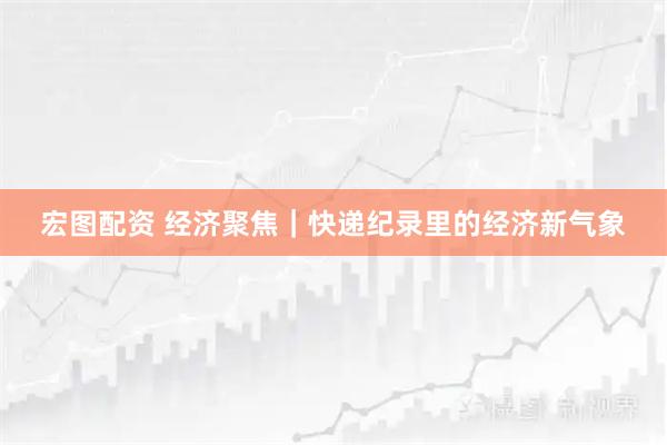 宏图配资 经济聚焦｜快递纪录里的经济新气象