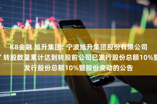 K8金融 旭升集团: 宁波旭升集团股份有限公司关于“升24转债”转股数量累计达到转股前公司已发行股份总额10%暨股份变动的公告