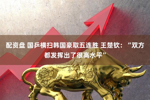 配资盘 国乒横扫韩国豪取五连胜 王楚钦：“双方都发挥出了很高水平”