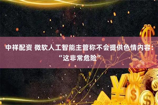 中祥配资 微软人工智能主管称不会提供色情内容：“这非常危险”