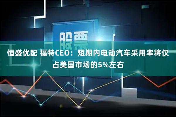 恒盛优配 福特CEO：短期内电动汽车采用率将仅占美国市场的5%左右