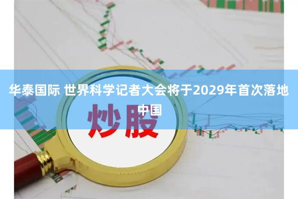 华泰国际 世界科学记者大会将于2029年首次落地中国