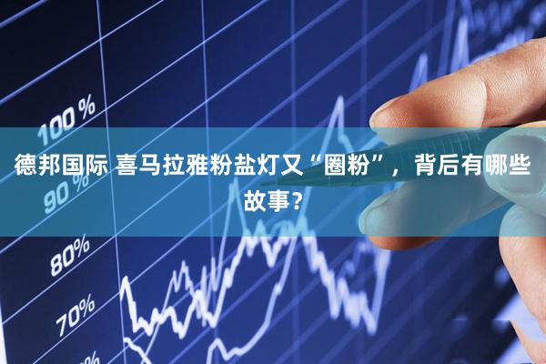 德邦国际 喜马拉雅粉盐灯又“圈粉”，背后有哪些故事？