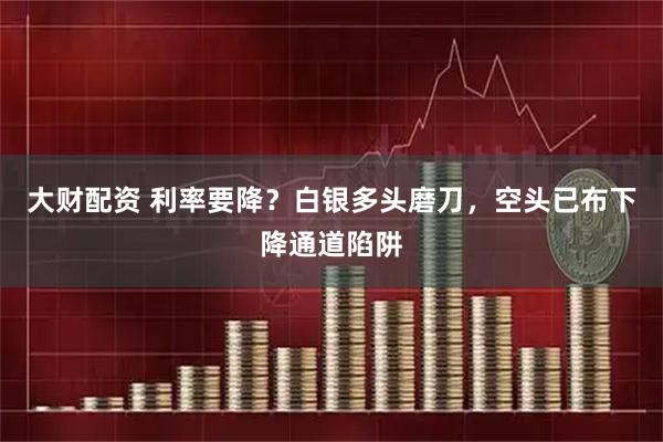 大财配资 利率要降？白银多头磨刀，空头已布下降通道陷阱