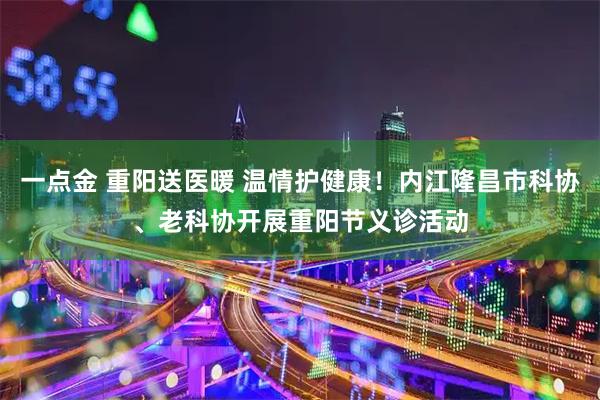 一点金 重阳送医暖 温情护健康！内江隆昌市科协、老科协开展重阳节义诊活动