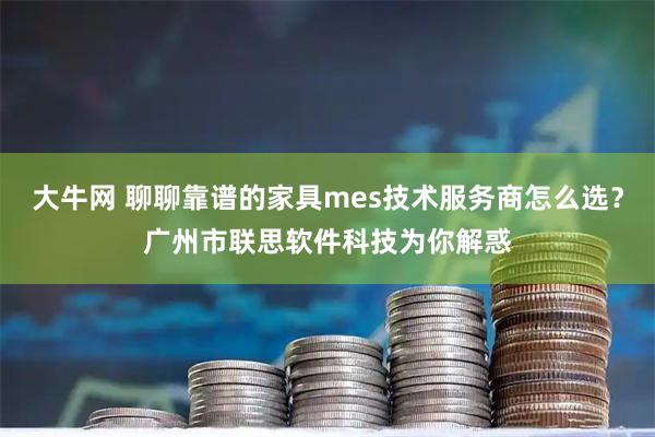 大牛网 聊聊靠谱的家具mes技术服务商怎么选？广州市联思软件科技为你解惑
