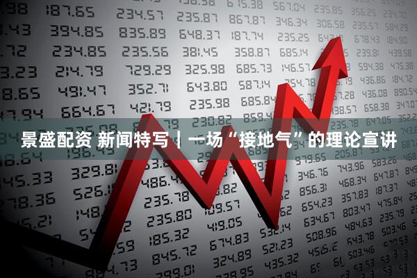 景盛配资 新闻特写｜一场“接地气”的理论宣讲