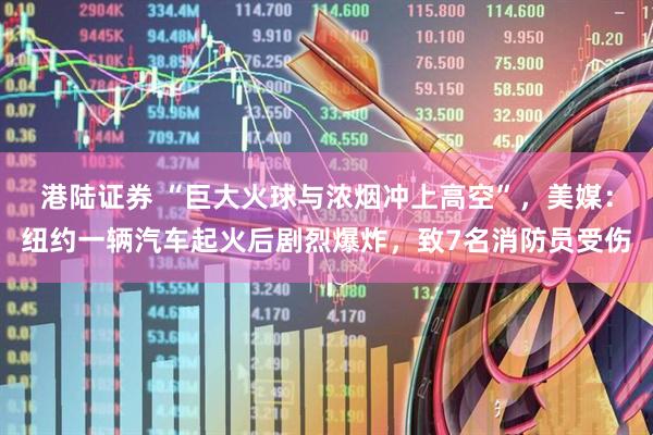 港陆证券 “巨大火球与浓烟冲上高空”，美媒：纽约一辆汽车起火后剧烈爆炸，致7名消防员受伤