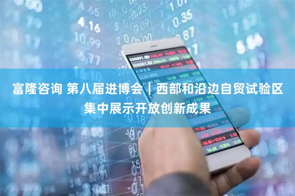 富隆咨询 第八届进博会｜西部和沿边自贸试验区集中展示开放创新成果