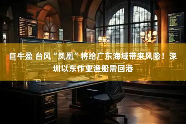 巨牛盈 台风“凤凰”将给广东海域带来风险！深圳以东作业渔船需回港