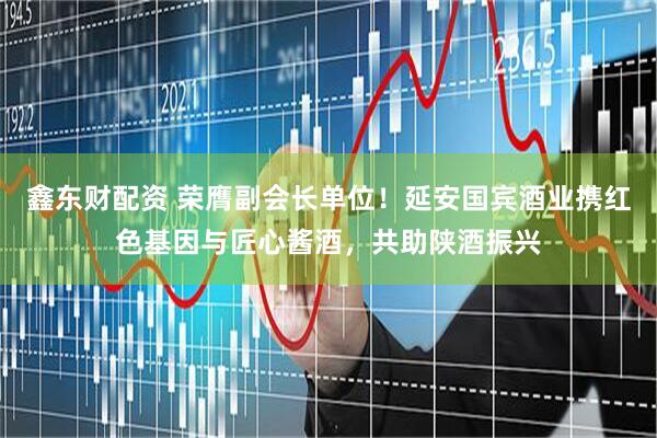 鑫东财配资 荣膺副会长单位！延安国宾酒业携红色基因与匠心酱酒，共助陕酒振兴