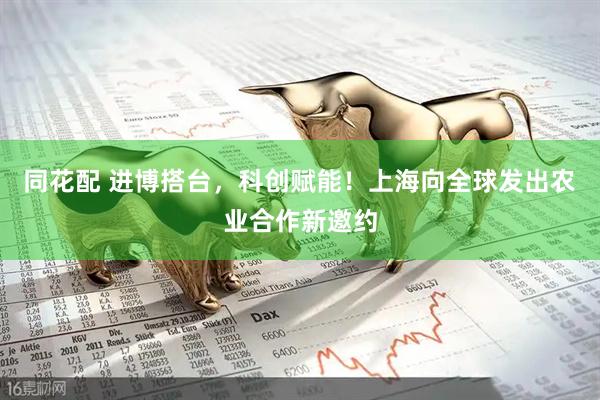 同花配 进博搭台，科创赋能！上海向全球发出农业合作新邀约