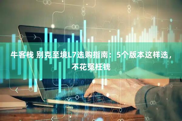 牛客栈 别克至境L7选购指南：5个版本这样选，不花冤枉钱