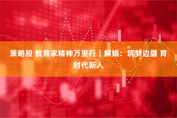 策略股 教育家精神万里行｜解娟：筑梦边疆 育时代新人