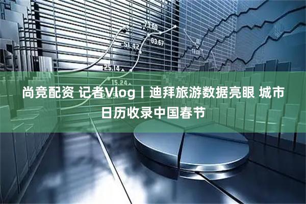 尚竞配资 记者Vlog丨迪拜旅游数据亮眼 城市日历收录中国春节