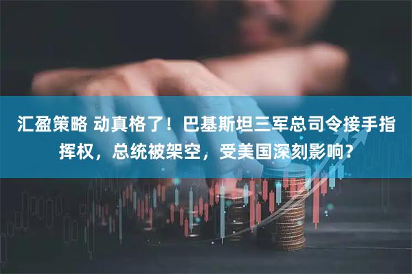 汇盈策略 动真格了！巴基斯坦三军总司令接手指挥权，总统被架空，受美国深刻影响？