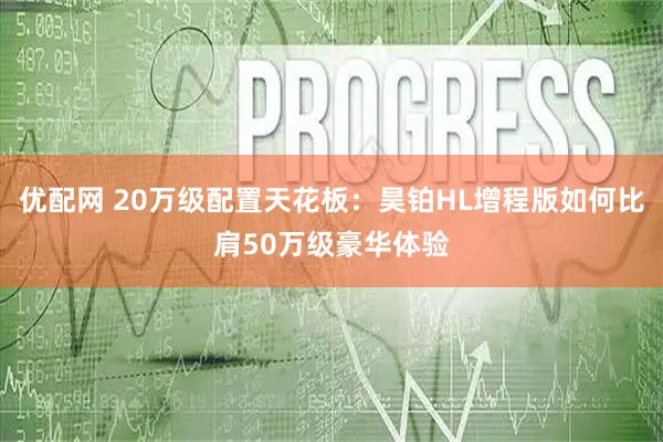 优配网 20万级配置天花板：昊铂HL增程版如何比肩50万级豪华体验