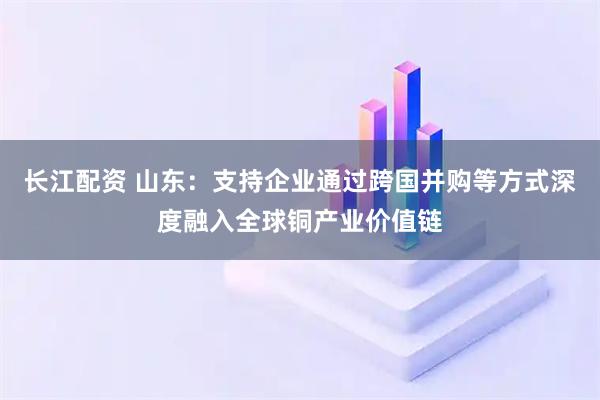 长江配资 山东：支持企业通过跨国并购等方式深度融入全球铜产业价值链