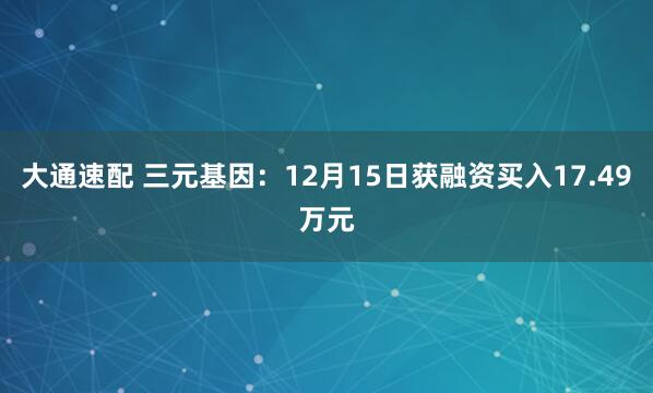 大通速配 三元基因：12月15日获融资买入17.49万元