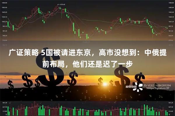 广证策略 5国被请进东京，高市没想到：中俄提前布局，他们还是迟了一步