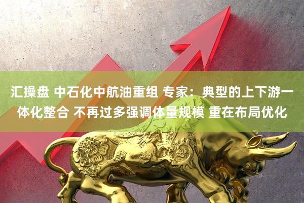 汇操盘 中石化中航油重组 专家：典型的上下游一体化整合 不再过多强调体量规模 重在布局优化