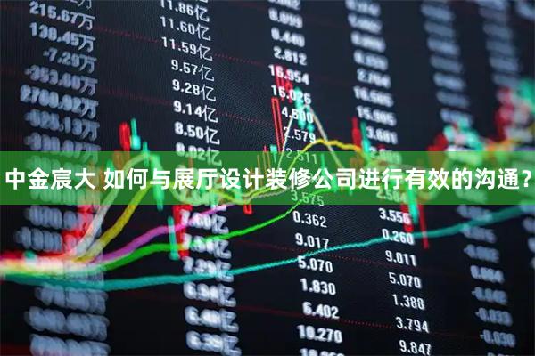 中金宸大 如何与展厅设计装修公司进行有效的沟通？
