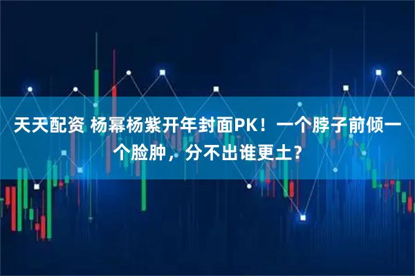 天天配资 杨幂杨紫开年封面PK！一个脖子前倾一个脸肿，分不出谁更土？