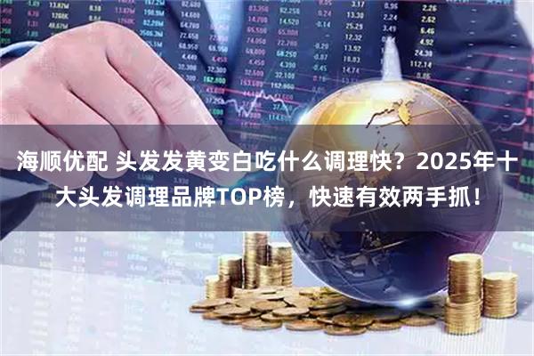 海顺优配 头发发黄变白吃什么调理快？2025年十大头发调理品牌TOP榜，快速有效两手抓！