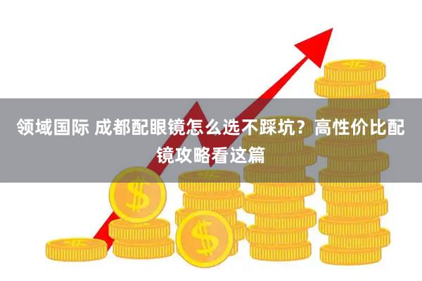 领域国际 成都配眼镜怎么选不踩坑？高性价比配镜攻略看这篇