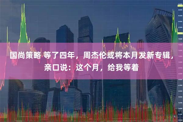 国尚策略 等了四年，周杰伦或将本月发新专辑，亲口说：这个月，给我等着