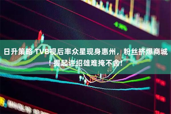 日升策略 TVB视后率众星现身惠州，粉丝挤爆商城! 提起许绍雄难掩不舍!