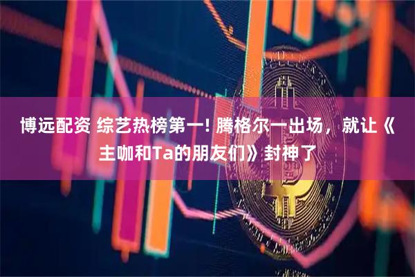 博远配资 综艺热榜第一! 腾格尔一出场，就让《主咖和Ta的朋友们》封神了